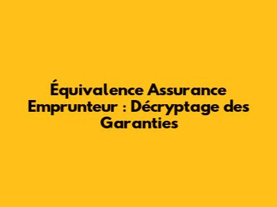 Équivalence Assurance Emprunteur : Décryptage des Garanties