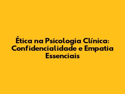 Ética na Psicologia Clínica: Confidencialidade e Empatia Essenciais