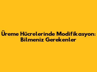 Üreme Hücrelerinde Modifikasyon: Bilmeniz Gerekenler