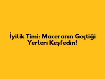 İyilik Timi: Maceranın Geçtiği Yerleri Keşfedin!