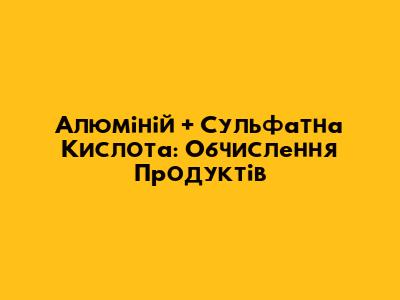 Алюміній + Сульфатна Кислота: Обчислення Продуктів