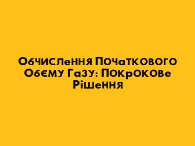 Обчислення Початкового Об'єму Газу: Покрокове Рішення