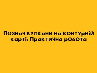 Познач вулкани на контурній карті: Практична робота
