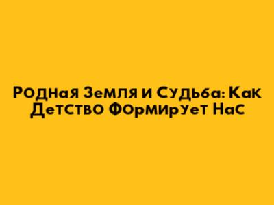 Родная Земля и Судьба: Как Детство Формирует Нас