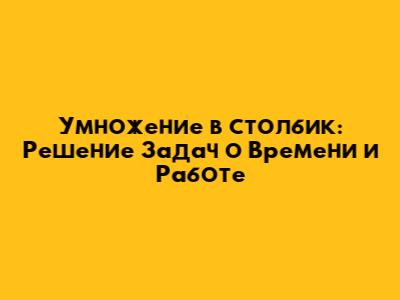 Умножение в столбик: Решение Задач о Времени и Работе