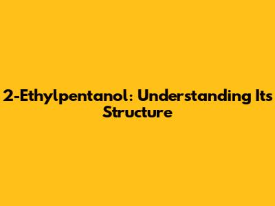2-Ethylpentanol: Understanding Its Structure
