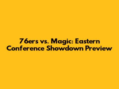 76ers vs. Magic: Eastern Conference Showdown Preview