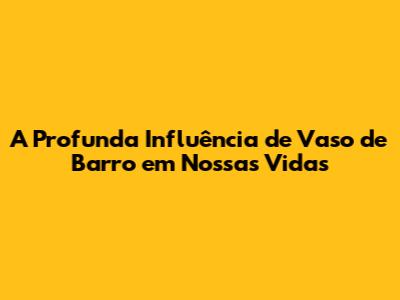A Profunda Influência de 'Vaso de Barro' em Nossas Vidas