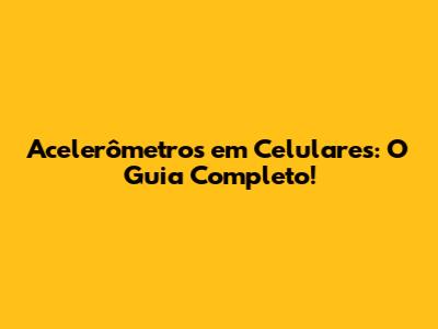 Acelerômetros em Celulares: O Guia Completo!