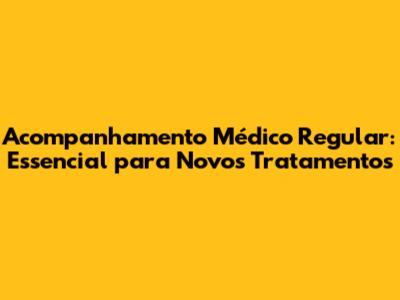 Acompanhamento Médico Regular: Essencial para Novos Tratamentos