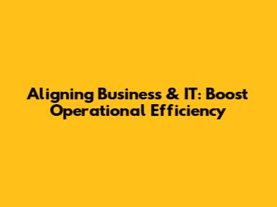 Aligning Business & IT: Boost Operational Efficiency