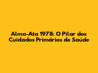 Alma-Ata 1978: O Pilar dos Cuidados Primários de Saúde