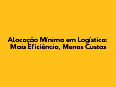 Alocação Mínima em Logística: Mais Eficiência, Menos Custos