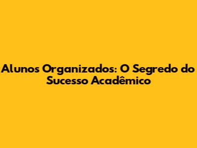 Alunos Organizados: O Segredo do Sucesso Acadêmico