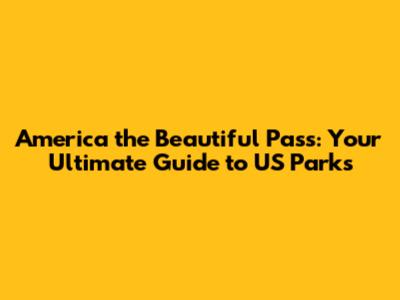 America the Beautiful Pass: Your Ultimate Guide to US Parks