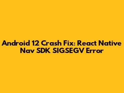 Android 12 Crash Fix: React Native Nav SDK SIGSEGV Error