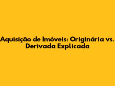Aquisição de Imóveis: Originária vs. Derivada Explicada