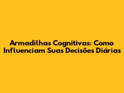 Armadilhas Cognitivas: Como Influenciam Suas Decisões Diárias