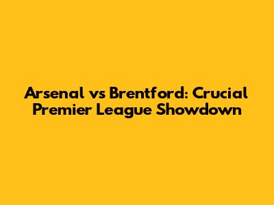 Arsenal vs Brentford: Crucial Premier League Showdown