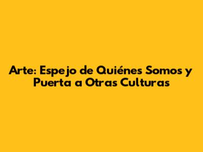 Arte: Espejo de Quiénes Somos y Puerta a Otras Culturas