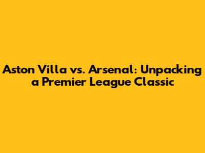 Aston Villa vs. Arsenal: Unpacking a Premier League Classic