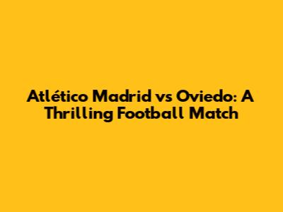 Atlético Madrid vs Oviedo: A Thrilling Football Match