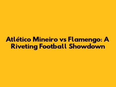 Atlético Mineiro vs Flamengo: A Riveting Football Showdown