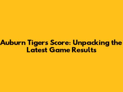 Auburn Tigers Score: Unpacking the Latest Game Results