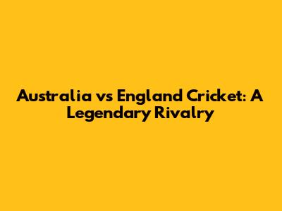 Australia vs England Cricket: A Legendary Rivalry