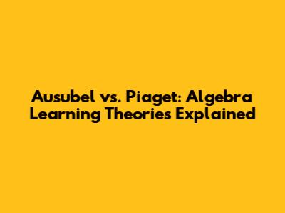 Ausubel vs. Piaget: Algebra Learning Theories Explained