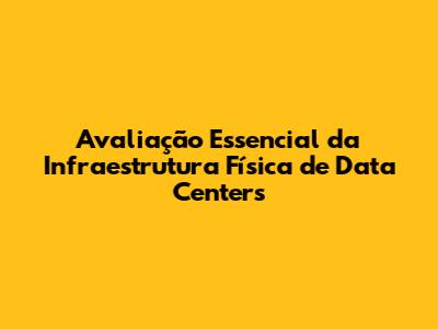 Avaliação Essencial da Infraestrutura Física de Data Centers