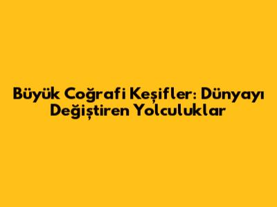 Büyük Coğrafi Keşifler: Dünyayı Değiştiren Yolculuklar