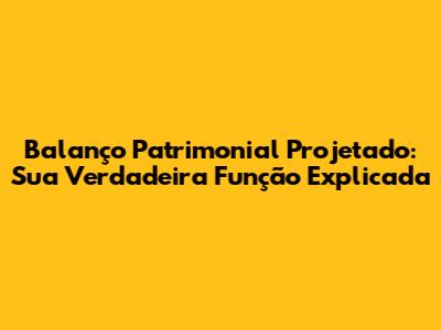 Balanço Patrimonial Projetado: Sua Verdadeira Função Explicada