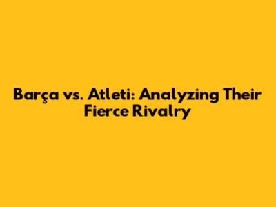 Barça vs. Atleti: Analyzing Their Fierce Rivalry