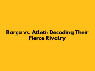 Barça vs. Atleti: Decoding Their Fierce Rivalry