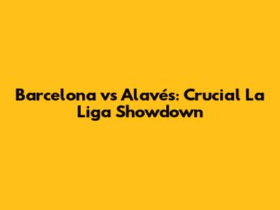 Barcelona vs Alavés: Crucial La Liga Showdown