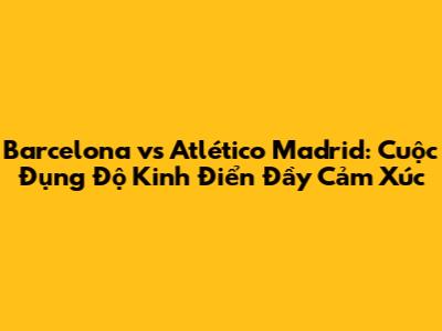 Barcelona vs Atlético Madrid: Cuộc Đụng Độ Kinh Điển Đầy Cảm Xúc