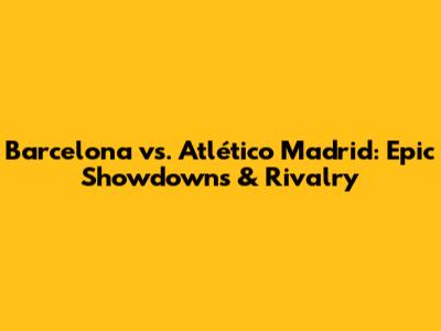 Barcelona vs. Atlético Madrid: Epic Showdowns & Rivalry