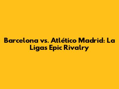 Barcelona vs. Atlético Madrid: La Liga's Epic Rivalry