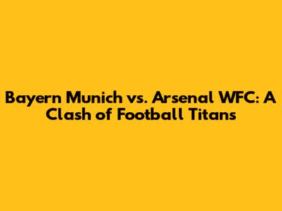 Bayern Munich vs. Arsenal WFC: A Clash of Football Titans