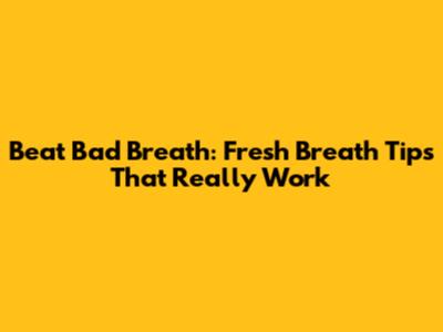 Beat Bad Breath: Fresh Breath Tips That Really Work