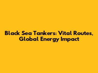 Black Sea Tankers: Vital Routes, Global Energy Impact