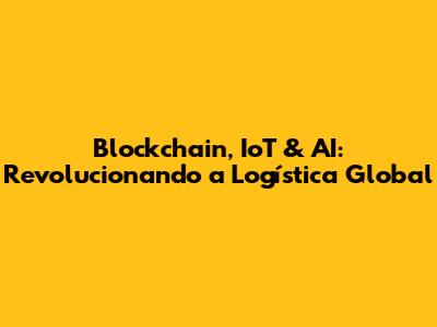 Blockchain, IoT & AI: Revolucionando a Logística Global