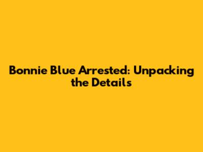 Bonnie Blue Arrested: Unpacking the Details