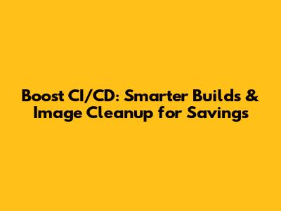 Boost CI/CD: Smarter Builds & Image Cleanup for Savings