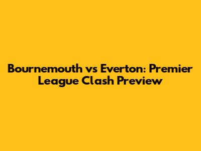 Bournemouth vs Everton: Premier League Clash Preview