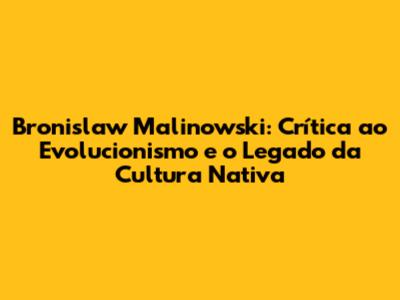 Bronislaw Malinowski: Crítica ao Evolucionismo e o Legado da Cultura Nativa