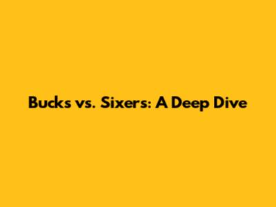 Bucks vs. Sixers: A Deep Dive