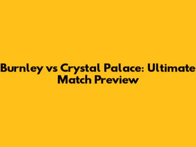 Burnley vs Crystal Palace: Ultimate Match Preview