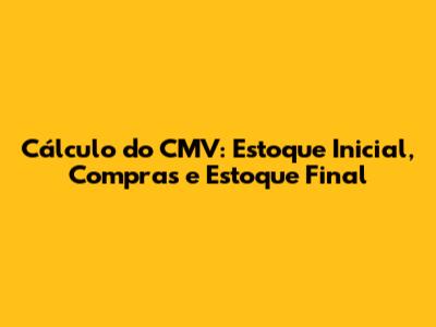 Cálculo do CMV: Estoque Inicial, Compras e Estoque Final